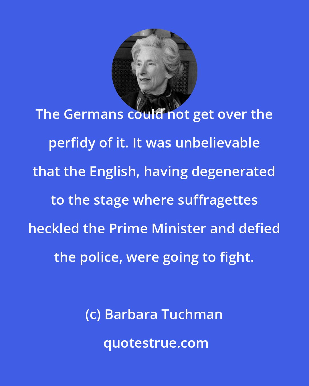 Barbara Tuchman: The Germans could not get over the perfidy of it. It was unbelievable that the English, having degenerated to the stage where suffragettes heckled the Prime Minister and defied the police, were going to fight.