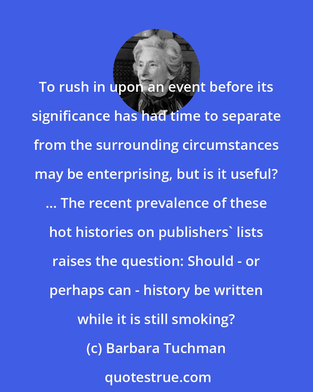 Barbara Tuchman: To rush in upon an event before its significance has had time to separate from the surrounding circumstances may be enterprising, but is it useful? ... The recent prevalence of these hot histories on publishers' lists raises the question: Should - or perhaps can - history be written while it is still smoking?