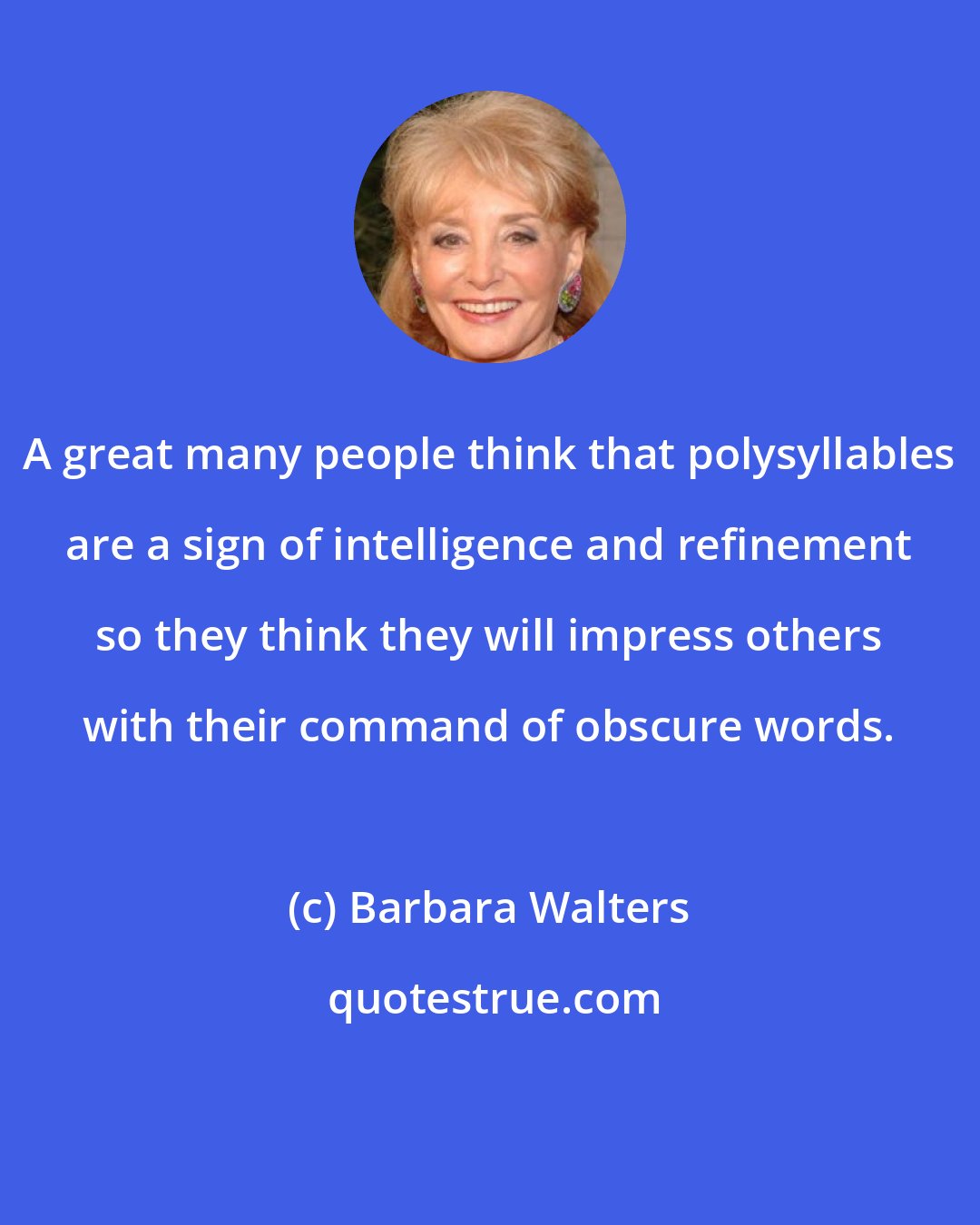 Barbara Walters: A great many people think that polysyllables are a sign of intelligence and refinement so they think they will impress others with their command of obscure words.