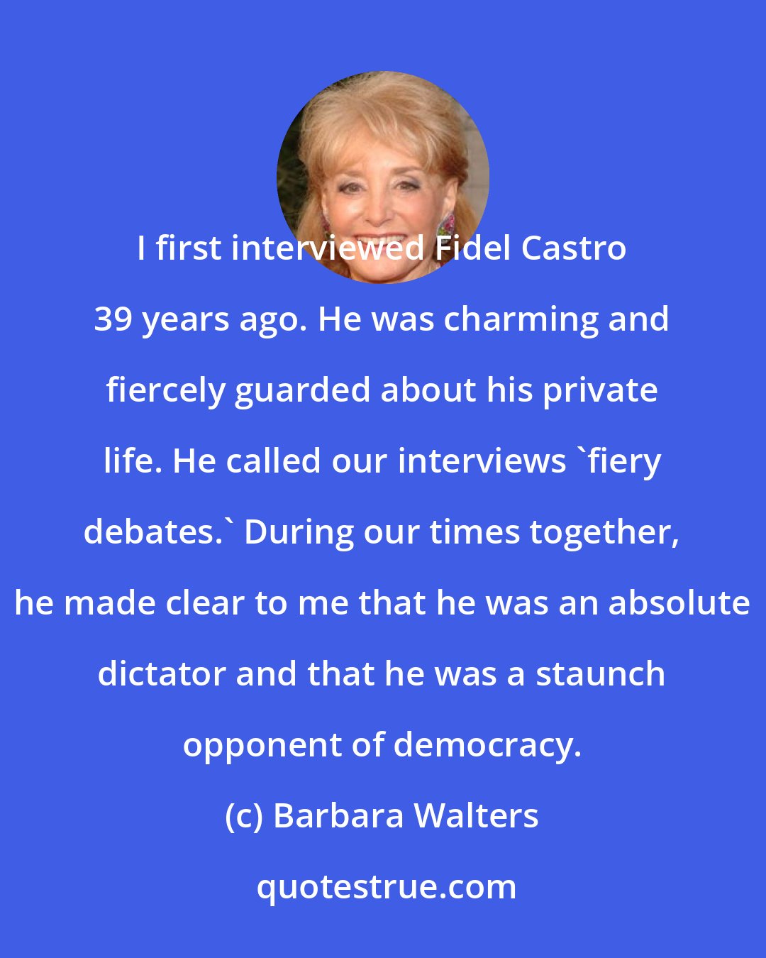 Barbara Walters: I first interviewed Fidel Castro 39 years ago. He was charming and fiercely guarded about his private life. He called our interviews 'fiery debates.' During our times together, he made clear to me that he was an absolute dictator and that he was a staunch opponent of democracy.