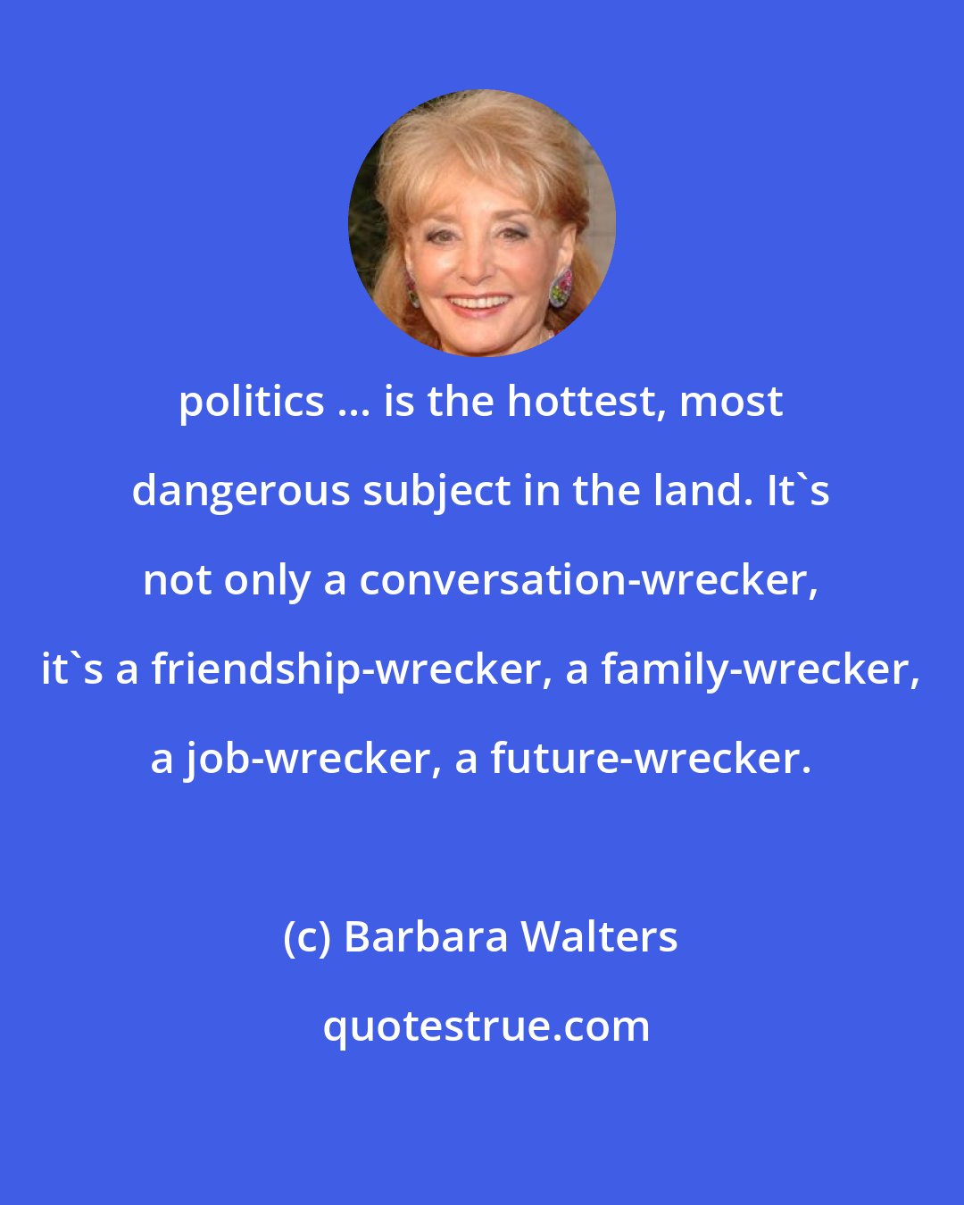 Barbara Walters: politics ... is the hottest, most dangerous subject in the land. It's not only a conversation-wrecker, it's a friendship-wrecker, a family-wrecker, a job-wrecker, a future-wrecker.