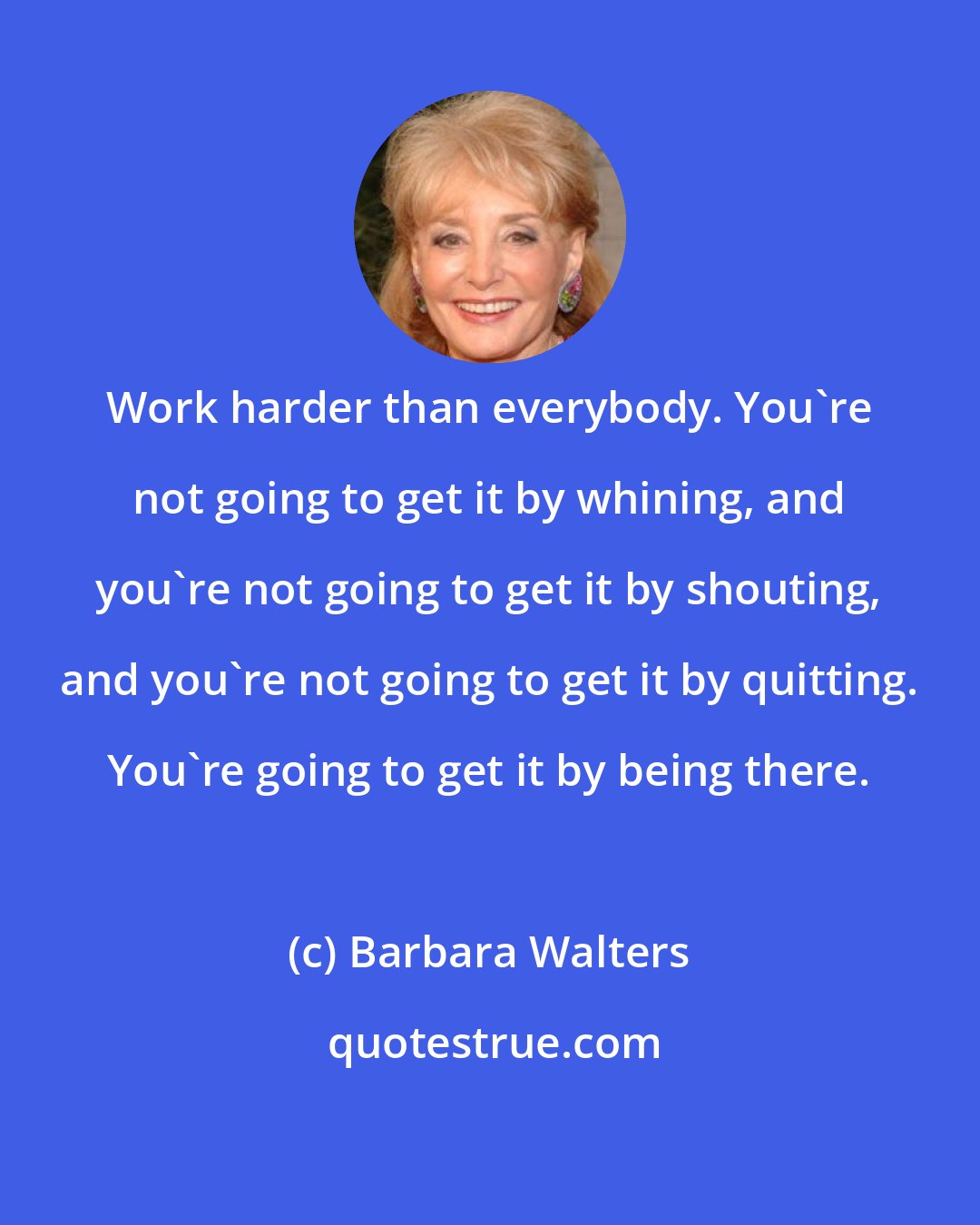 Barbara Walters: Work harder than everybody. You're not going to get it by whining, and you're not going to get it by shouting, and you're not going to get it by quitting. You're going to get it by being there.