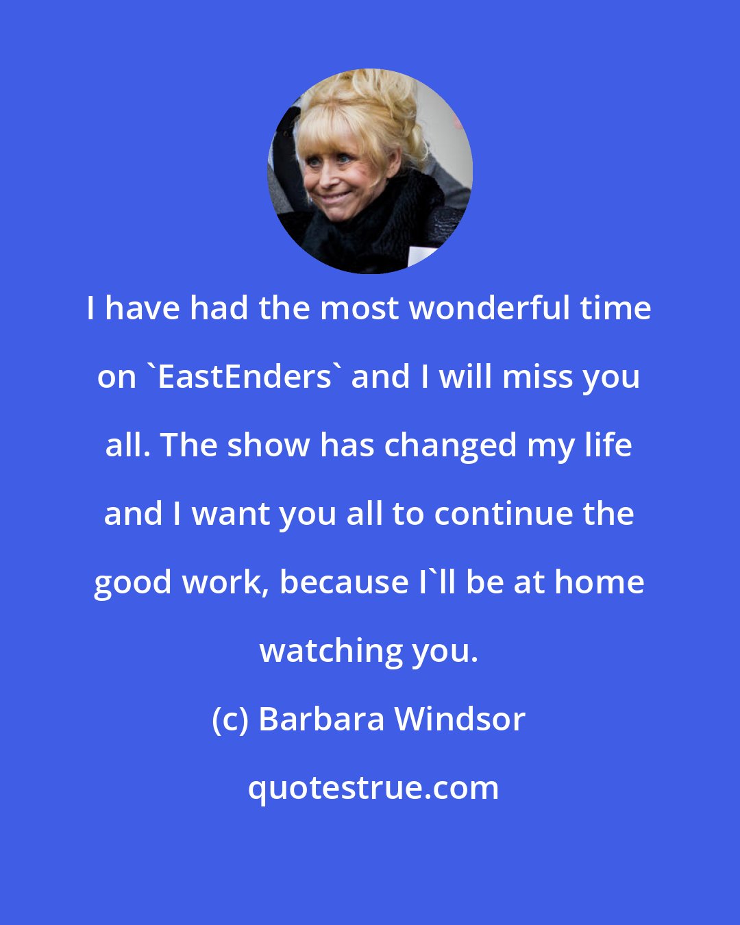 Barbara Windsor: I have had the most wonderful time on 'EastEnders' and I will miss you all. The show has changed my life and I want you all to continue the good work, because I'll be at home watching you.