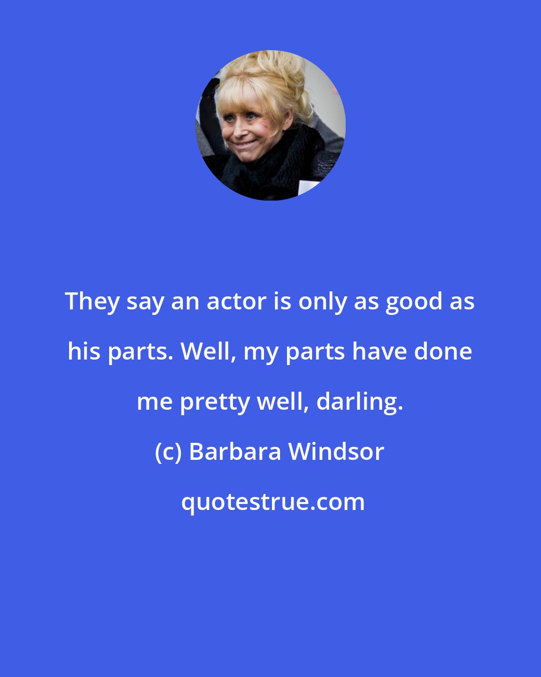 Barbara Windsor: They say an actor is only as good as his parts. Well, my parts have done me pretty well, darling.