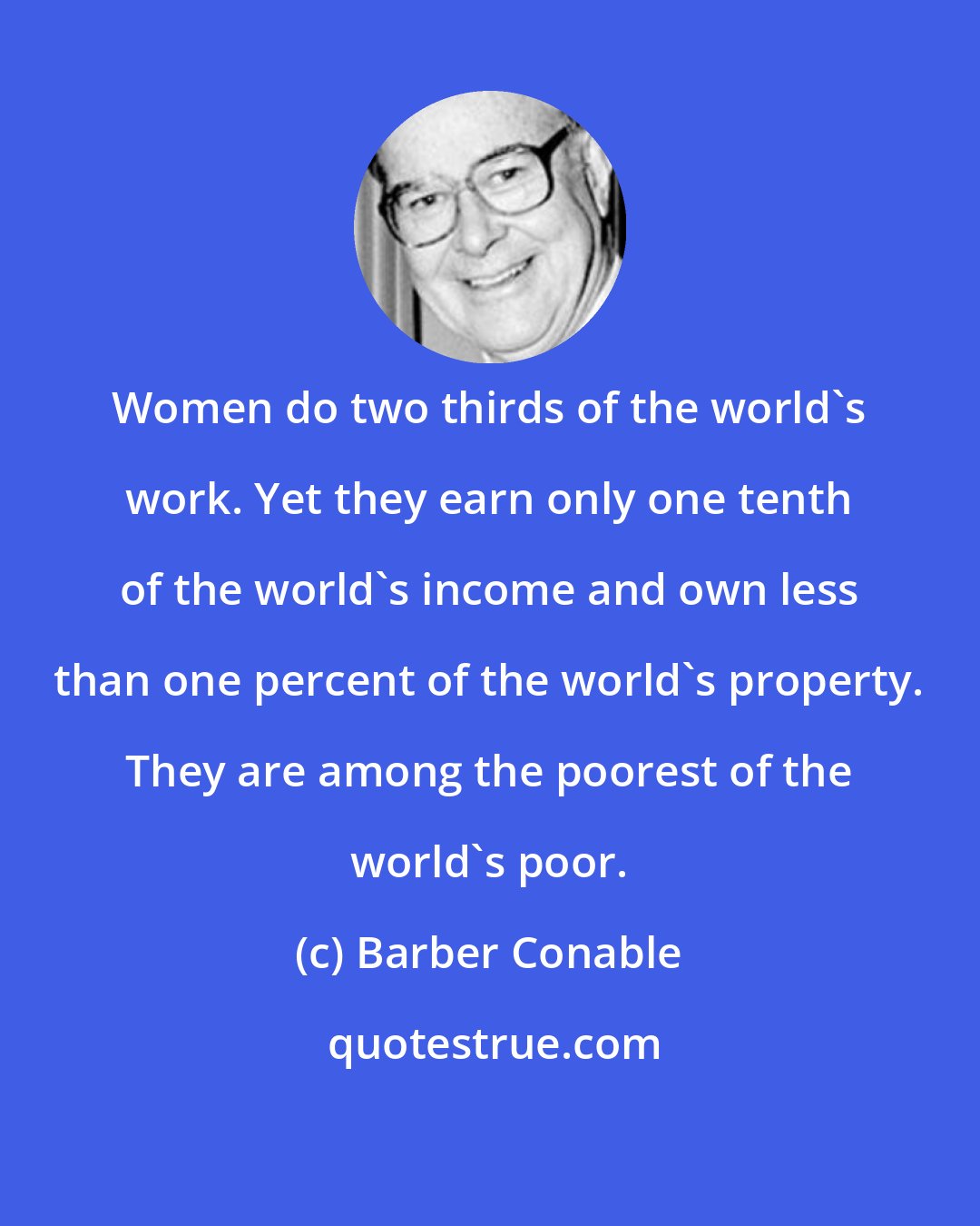 Barber Conable: Women do two thirds of the world's work. Yet they earn only one tenth of the world's income and own less than one percent of the world's property. They are among the poorest of the world's poor.