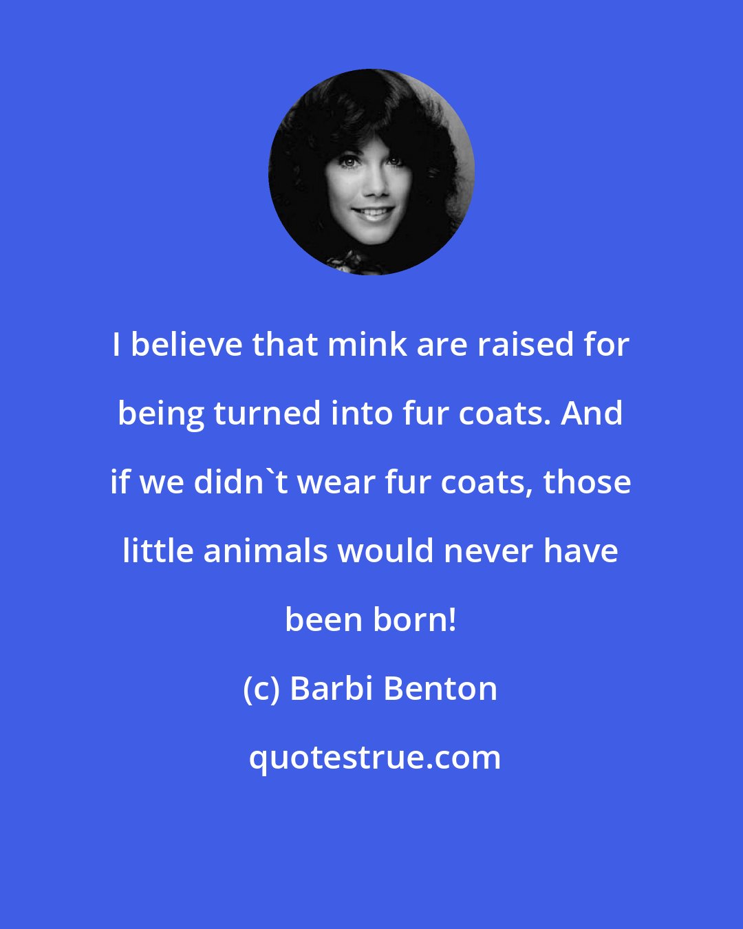Barbi Benton: I believe that mink are raised for being turned into fur coats. And if we didn't wear fur coats, those little animals would never have been born!