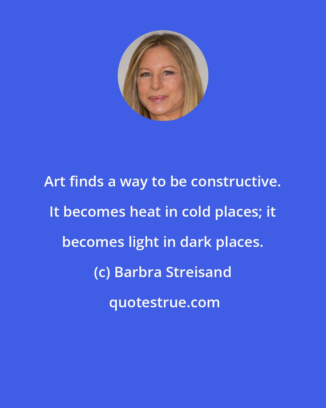 Barbra Streisand: Art finds a way to be constructive. It becomes heat in cold places; it becomes light in dark places.