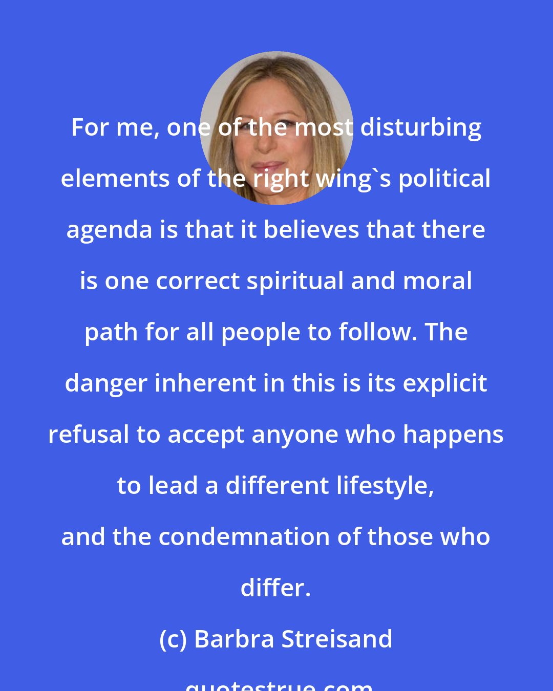 Barbra Streisand: For me, one of the most disturbing elements of the right wing's political agenda is that it believes that there is one correct spiritual and moral path for all people to follow. The danger inherent in this is its explicit refusal to accept anyone who happens to lead a different lifestyle, and the condemnation of those who differ.