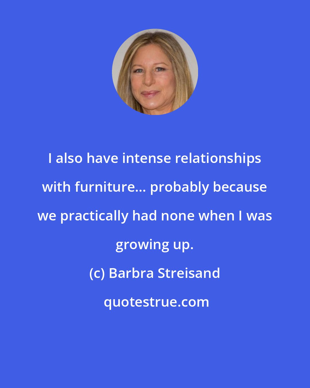 Barbra Streisand: I also have intense relationships with furniture... probably because we practically had none when I was growing up.