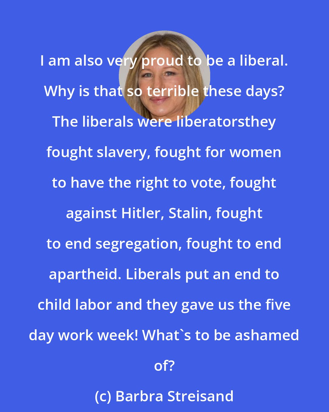 Barbra Streisand: I am also very proud to be a liberal. Why is that so terrible these days? The liberals were liberatorsthey fought slavery, fought for women to have the right to vote, fought against Hitler, Stalin, fought to end segregation, fought to end apartheid. Liberals put an end to child labor and they gave us the five day work week! What's to be ashamed of?