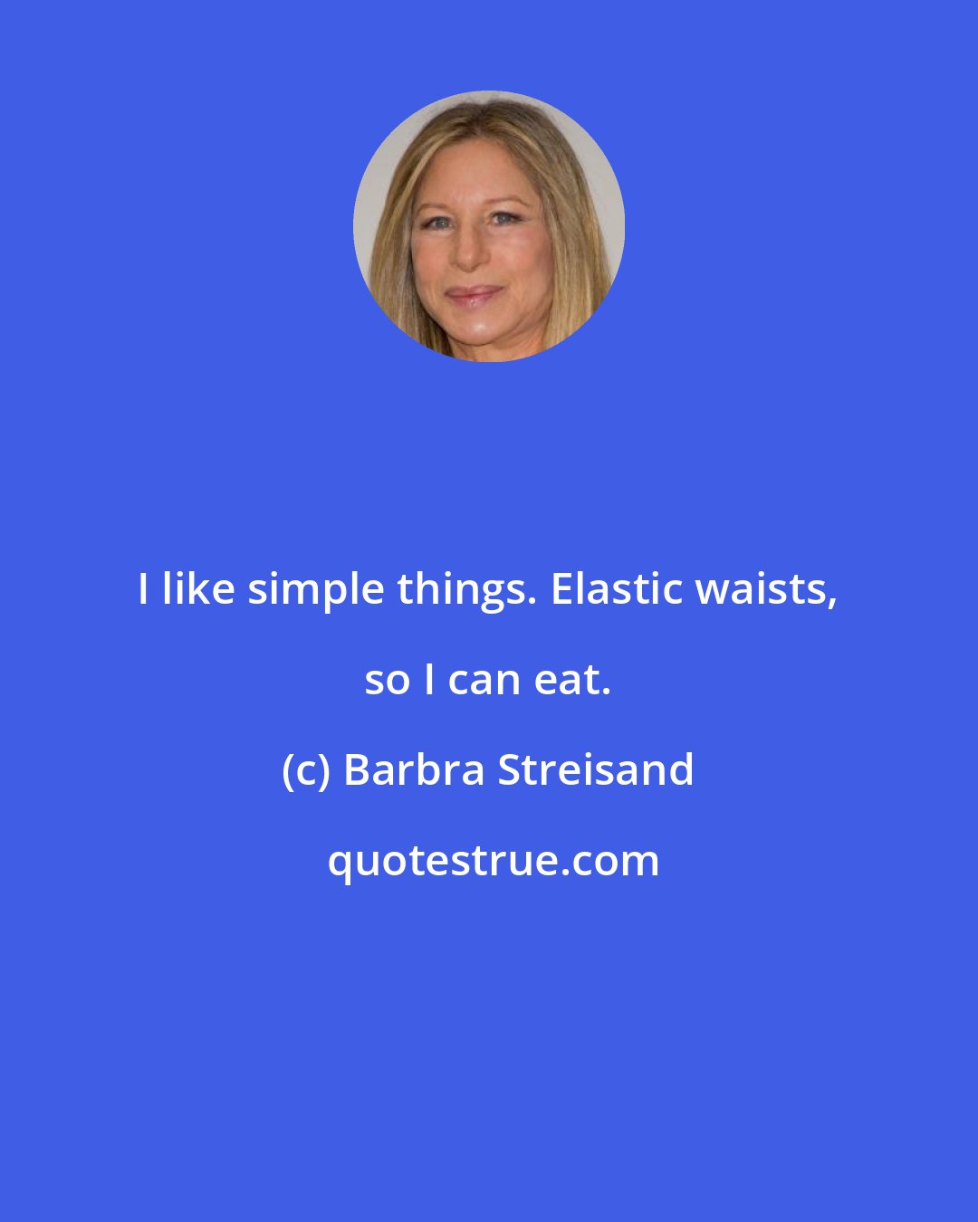 Barbra Streisand: I like simple things. Elastic waists, so I can eat.