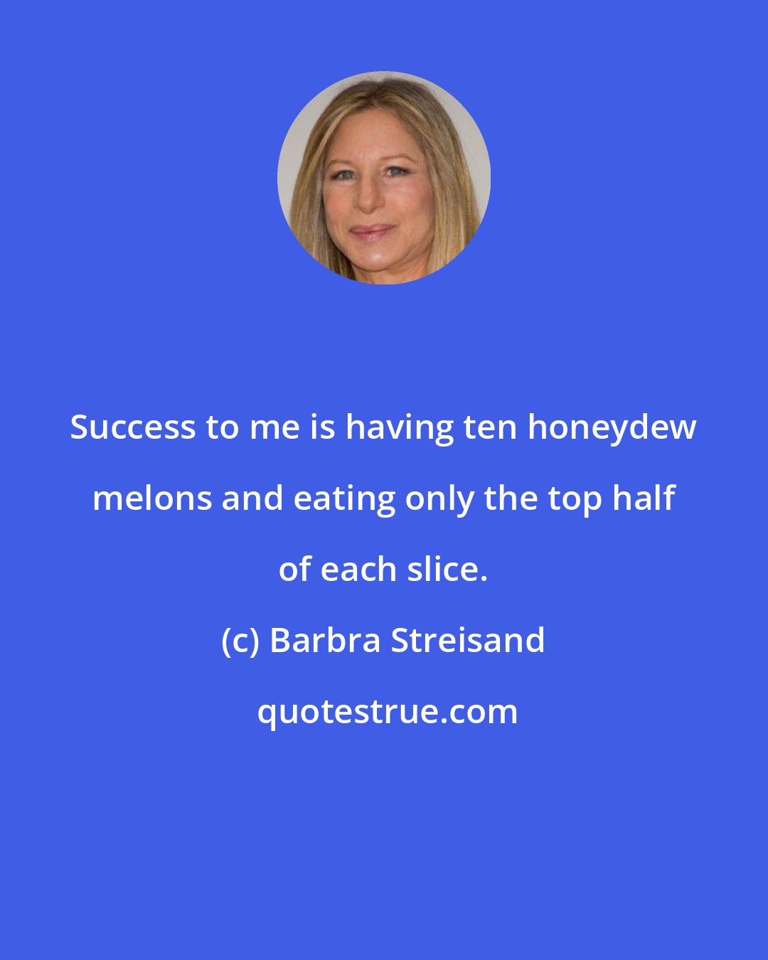 Barbra Streisand: Success to me is having ten honeydew melons and eating only the top half of each slice.