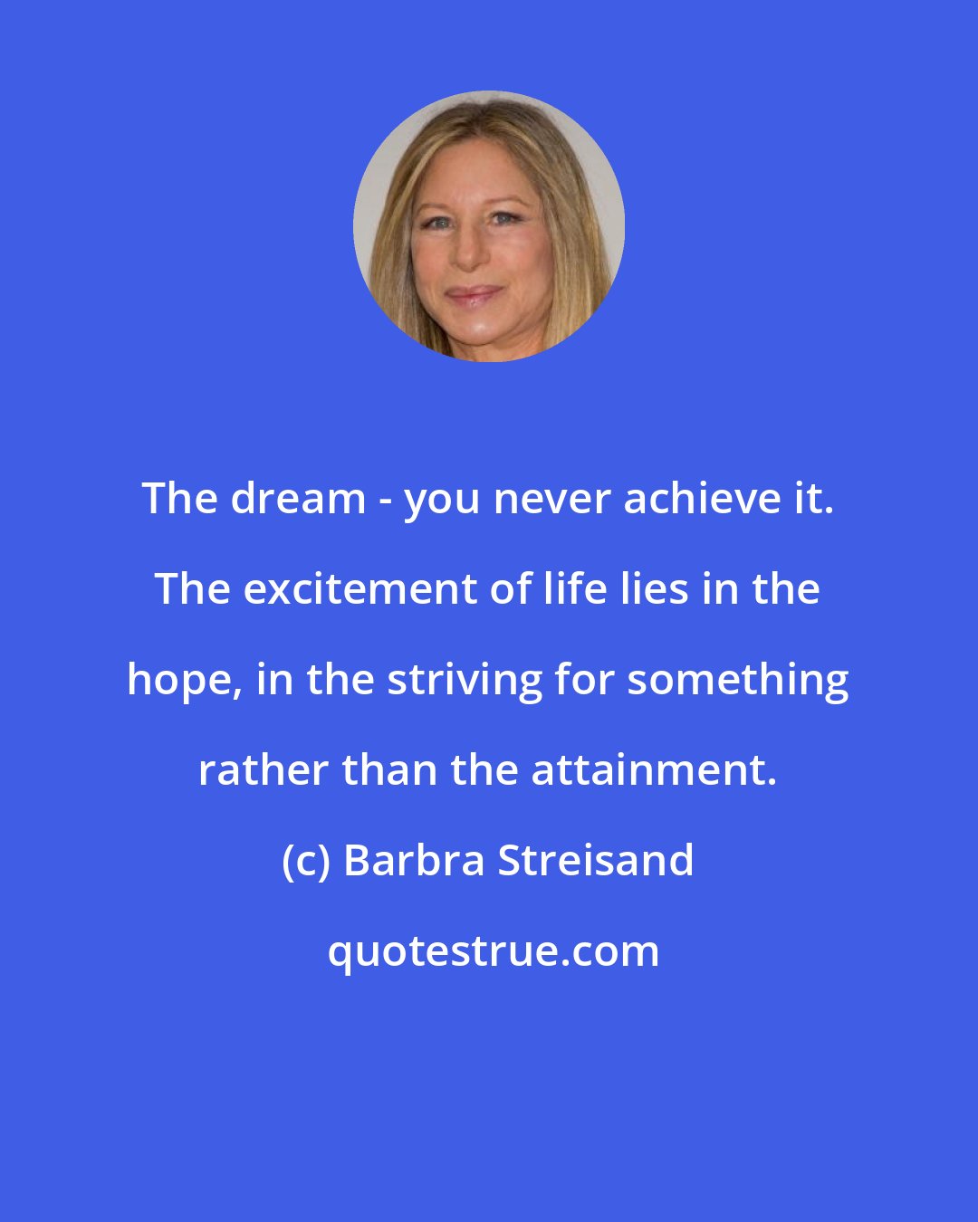 Barbra Streisand: The dream - you never achieve it. The excitement of life lies in the hope, in the striving for something rather than the attainment.