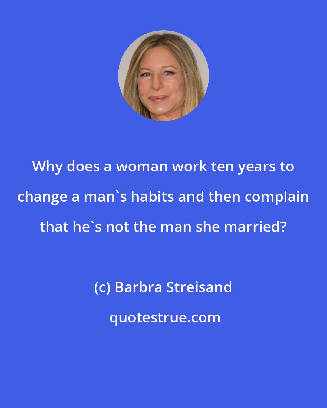 Barbra Streisand: Why does a woman work ten years to change a man's habits and then complain that he's not the man she married?