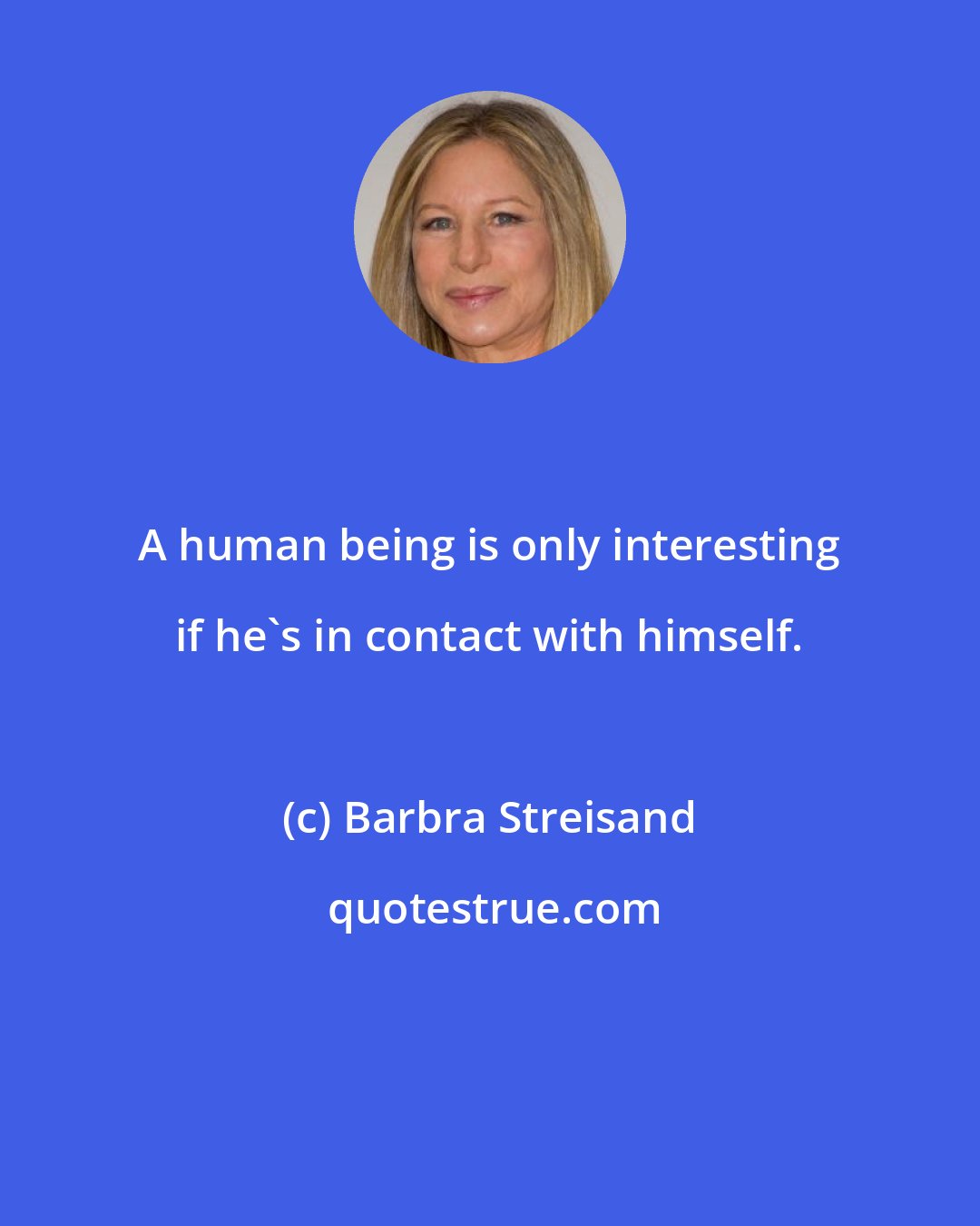 Barbra Streisand: A human being is only interesting if he's in contact with himself.