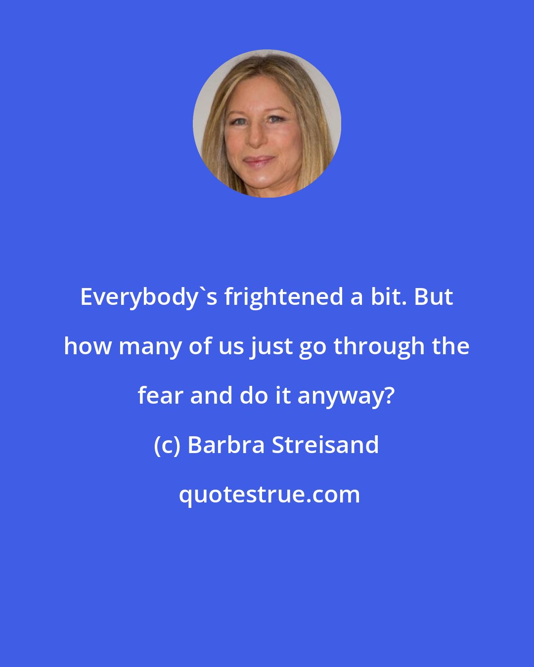 Barbra Streisand: Everybody's frightened a bit. But how many of us just go through the fear and do it anyway?