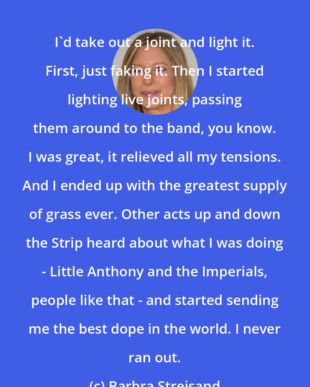 Barbra Streisand: I'd take out a joint and light it. First, just faking it. Then I started lighting live joints, passing them around to the band, you know. I was great, it relieved all my tensions. And I ended up with the greatest supply of grass ever. Other acts up and down the Strip heard about what I was doing - Little Anthony and the Imperials, people like that - and started sending me the best dope in the world. I never ran out.