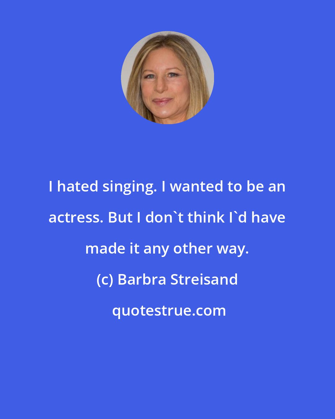 Barbra Streisand: I hated singing. I wanted to be an actress. But I don't think I'd have made it any other way.