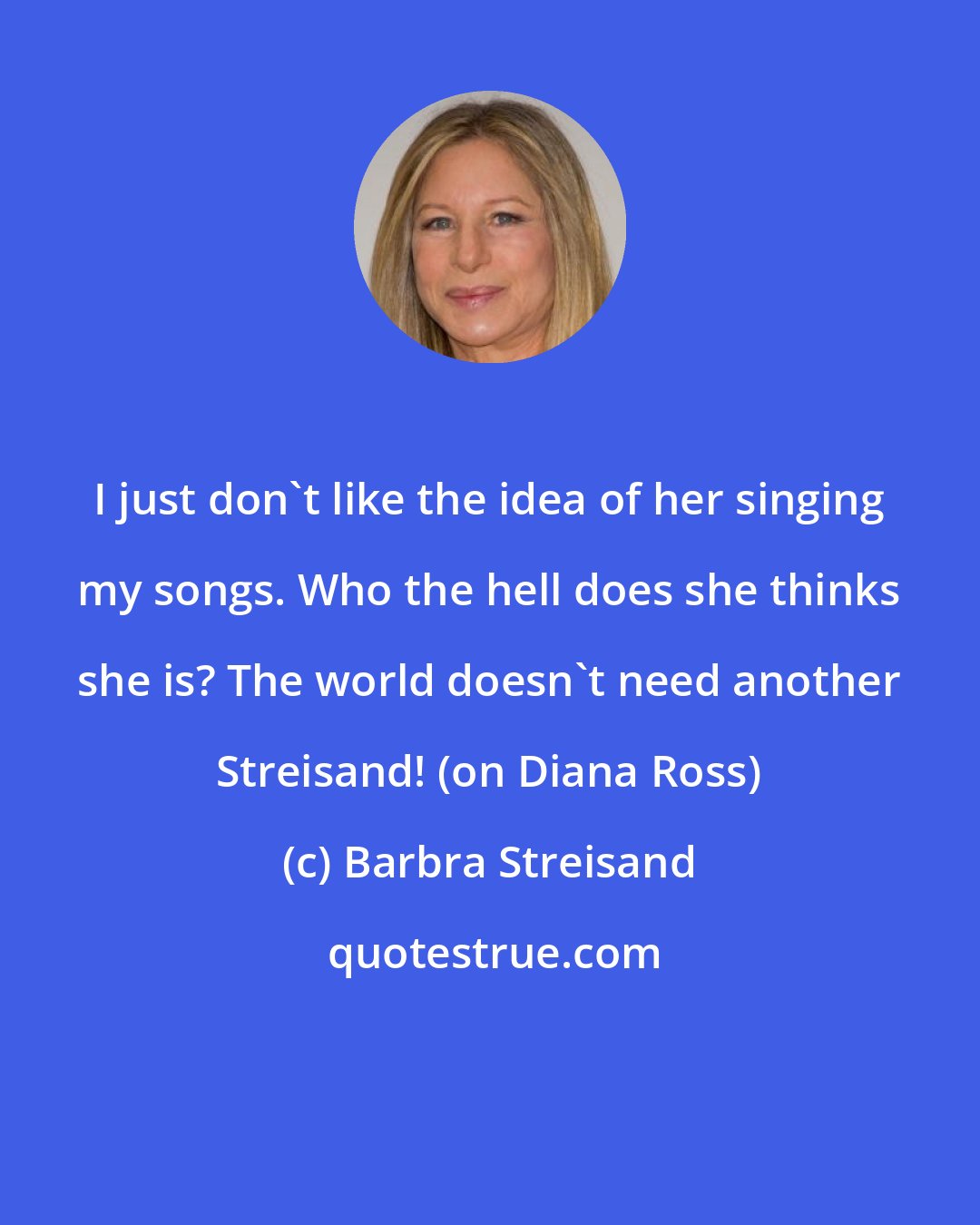 Barbra Streisand: I just don't like the idea of her singing my songs. Who the hell does she thinks she is? The world doesn't need another Streisand! (on Diana Ross)