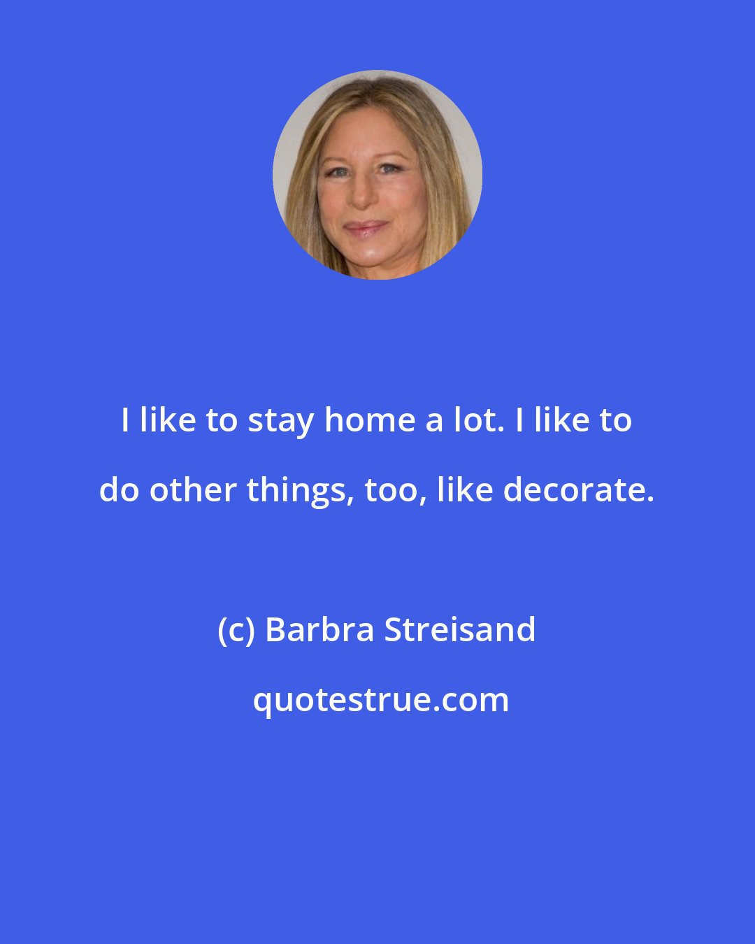 Barbra Streisand: I like to stay home a lot. I like to do other things, too, like decorate.