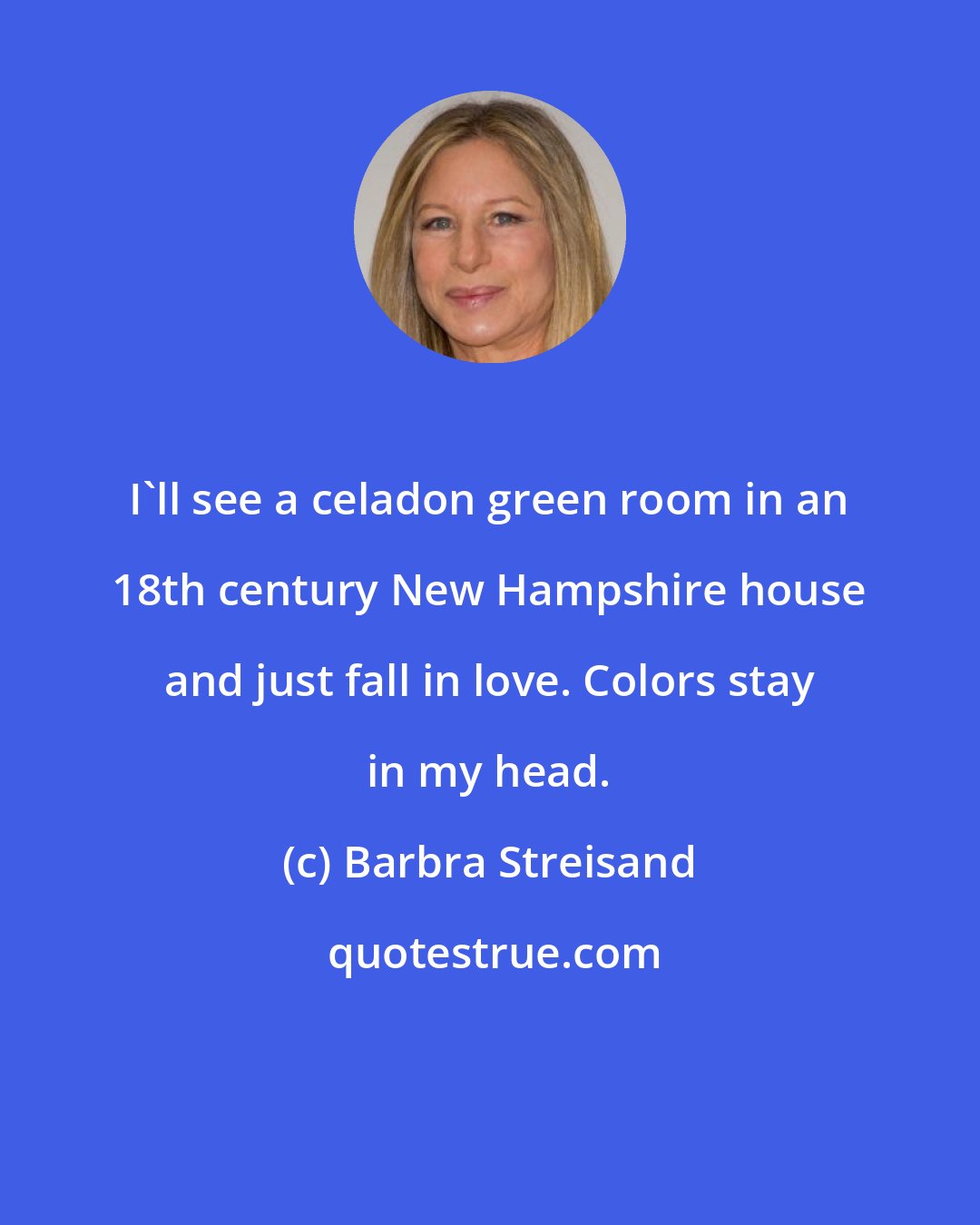 Barbra Streisand: I'll see a celadon green room in an 18th century New Hampshire house and just fall in love. Colors stay in my head.