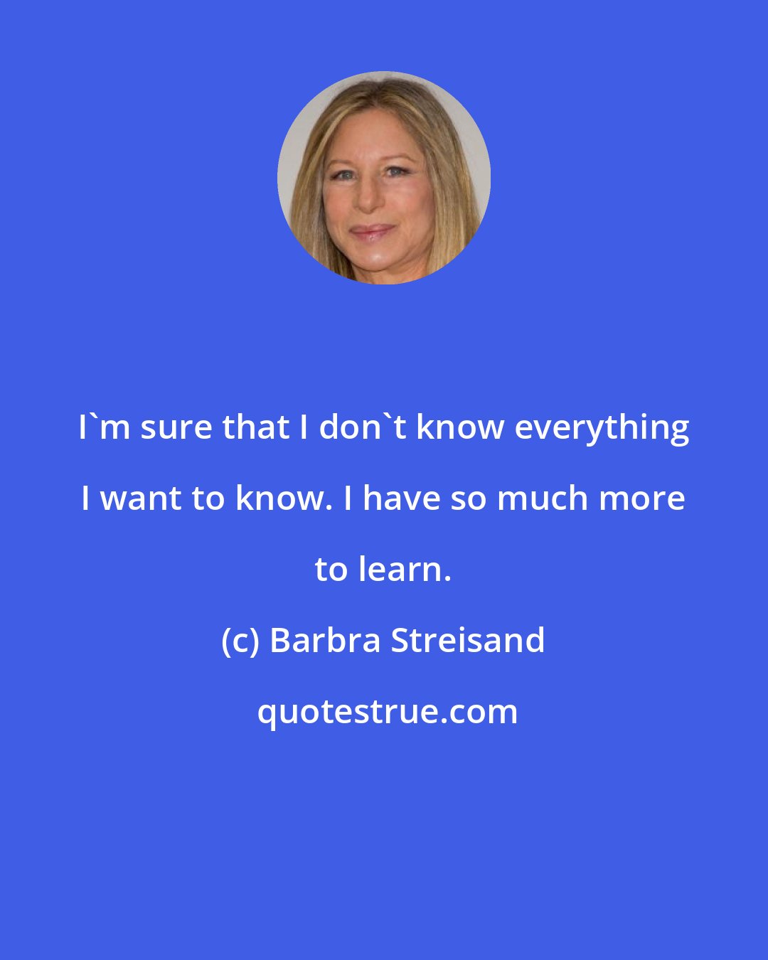 Barbra Streisand: I'm sure that I don't know everything I want to know. I have so much more to learn.