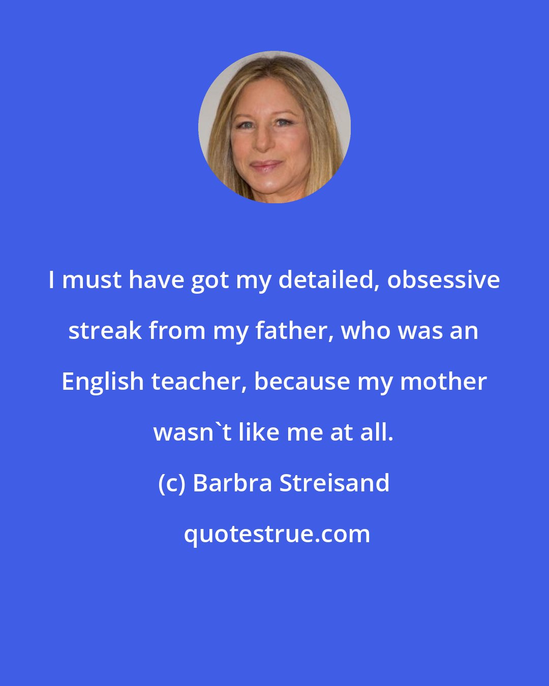 Barbra Streisand: I must have got my detailed, obsessive streak from my father, who was an English teacher, because my mother wasn't like me at all.