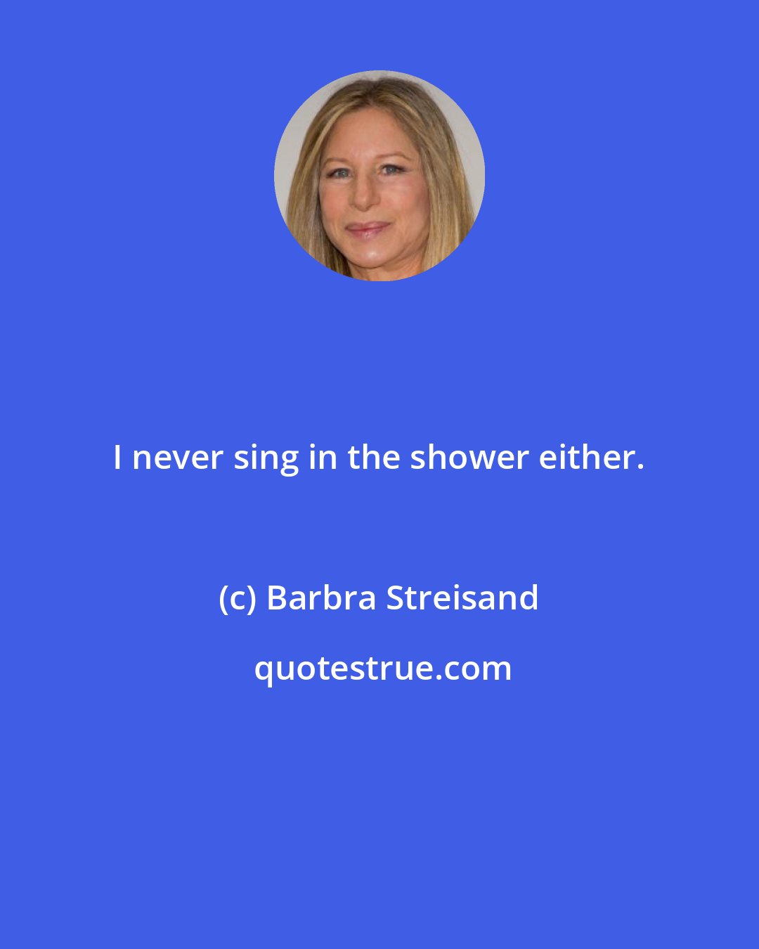 Barbra Streisand: I never sing in the shower either.