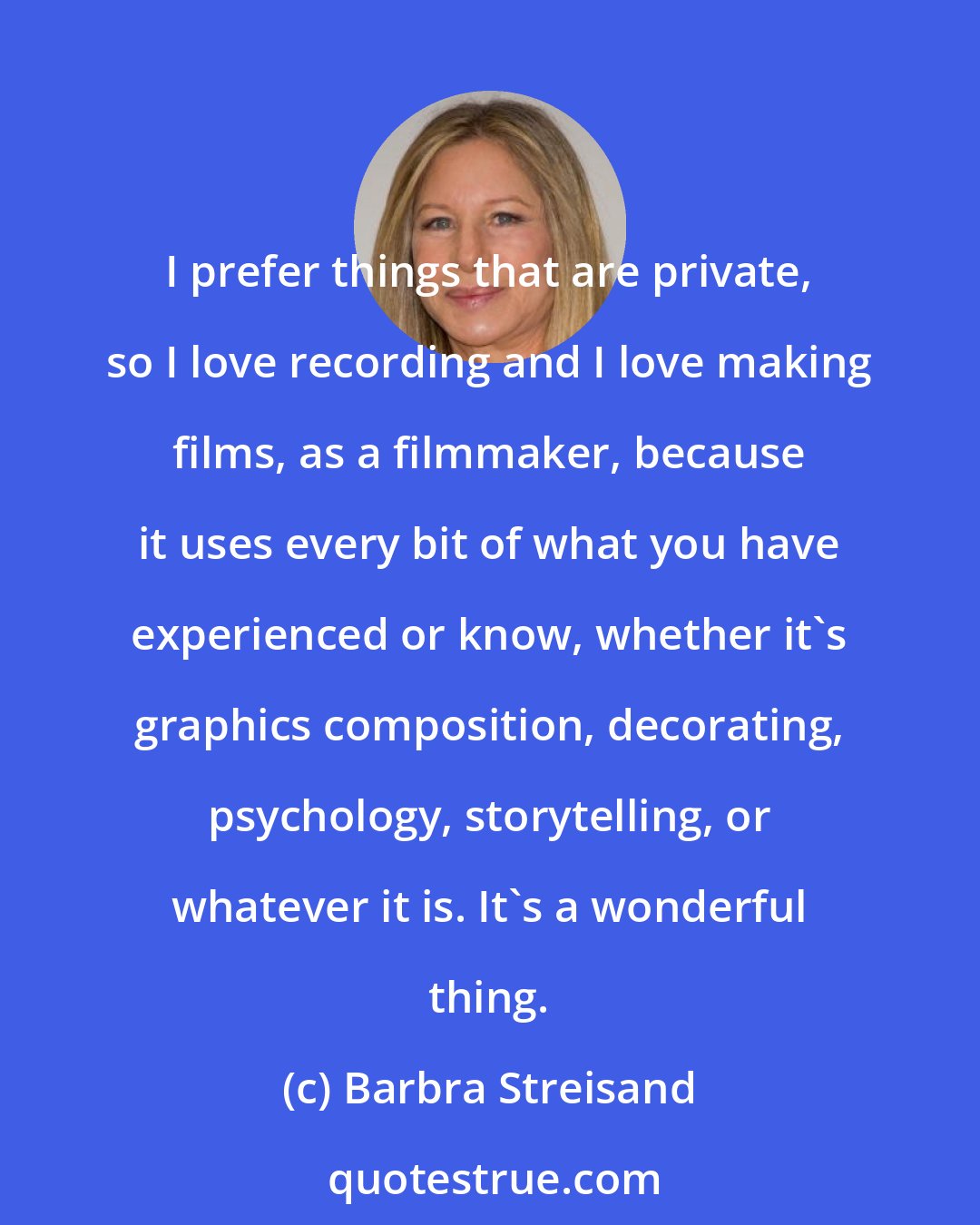 Barbra Streisand: I prefer things that are private, so I love recording and I love making films, as a filmmaker, because it uses every bit of what you have experienced or know, whether it's graphics composition, decorating, psychology, storytelling, or whatever it is. It's a wonderful thing.