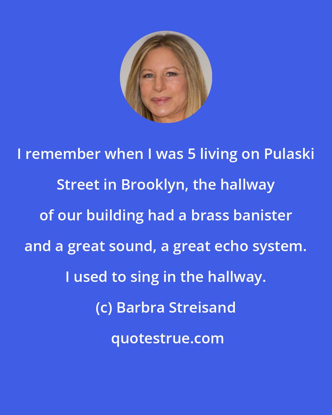 Barbra Streisand: I remember when I was 5 living on Pulaski Street in Brooklyn, the hallway of our building had a brass banister and a great sound, a great echo system. I used to sing in the hallway.