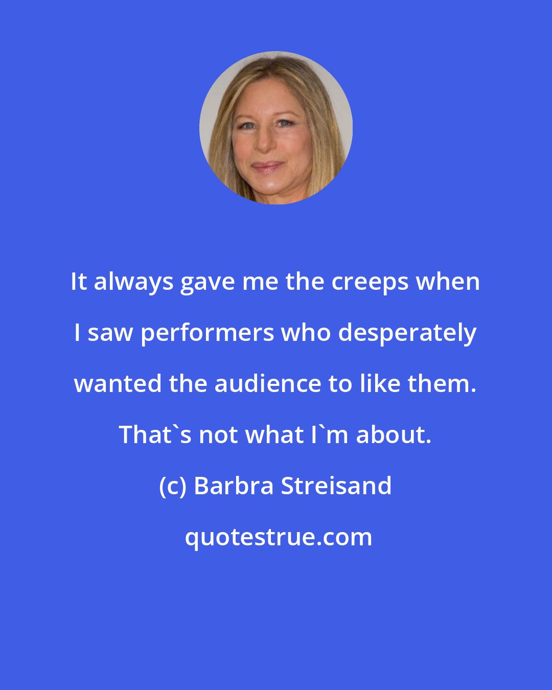 Barbra Streisand: It always gave me the creeps when I saw performers who desperately wanted the audience to like them. That's not what I'm about.