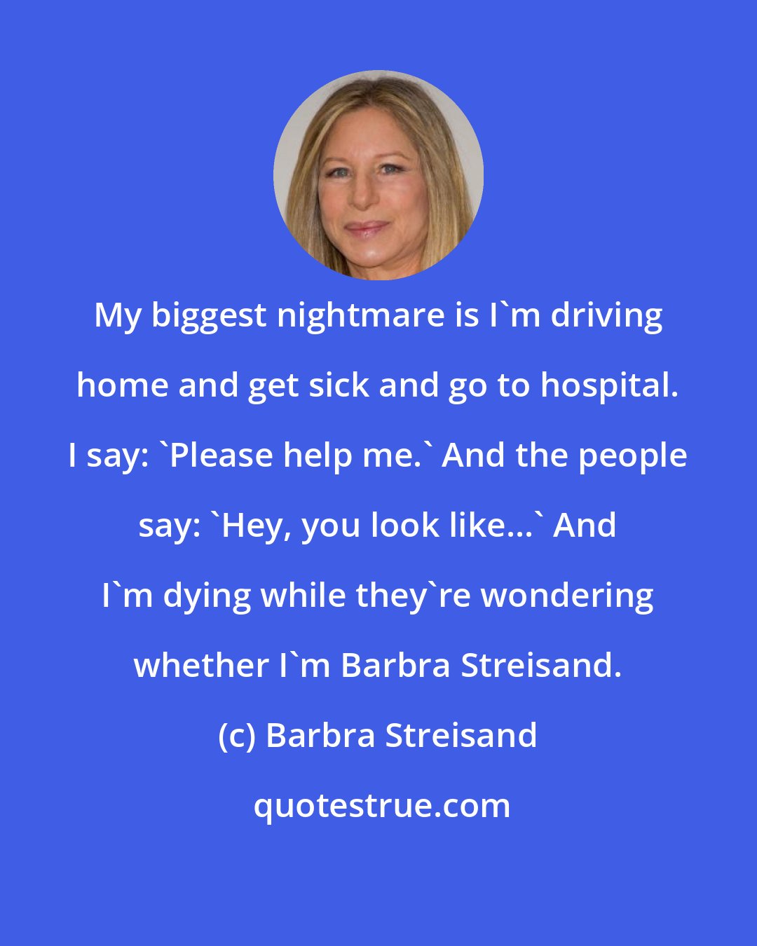 Barbra Streisand: My biggest nightmare is I'm driving home and get sick and go to hospital. I say: 'Please help me.' And the people say: 'Hey, you look like...' And I'm dying while they're wondering whether I'm Barbra Streisand.