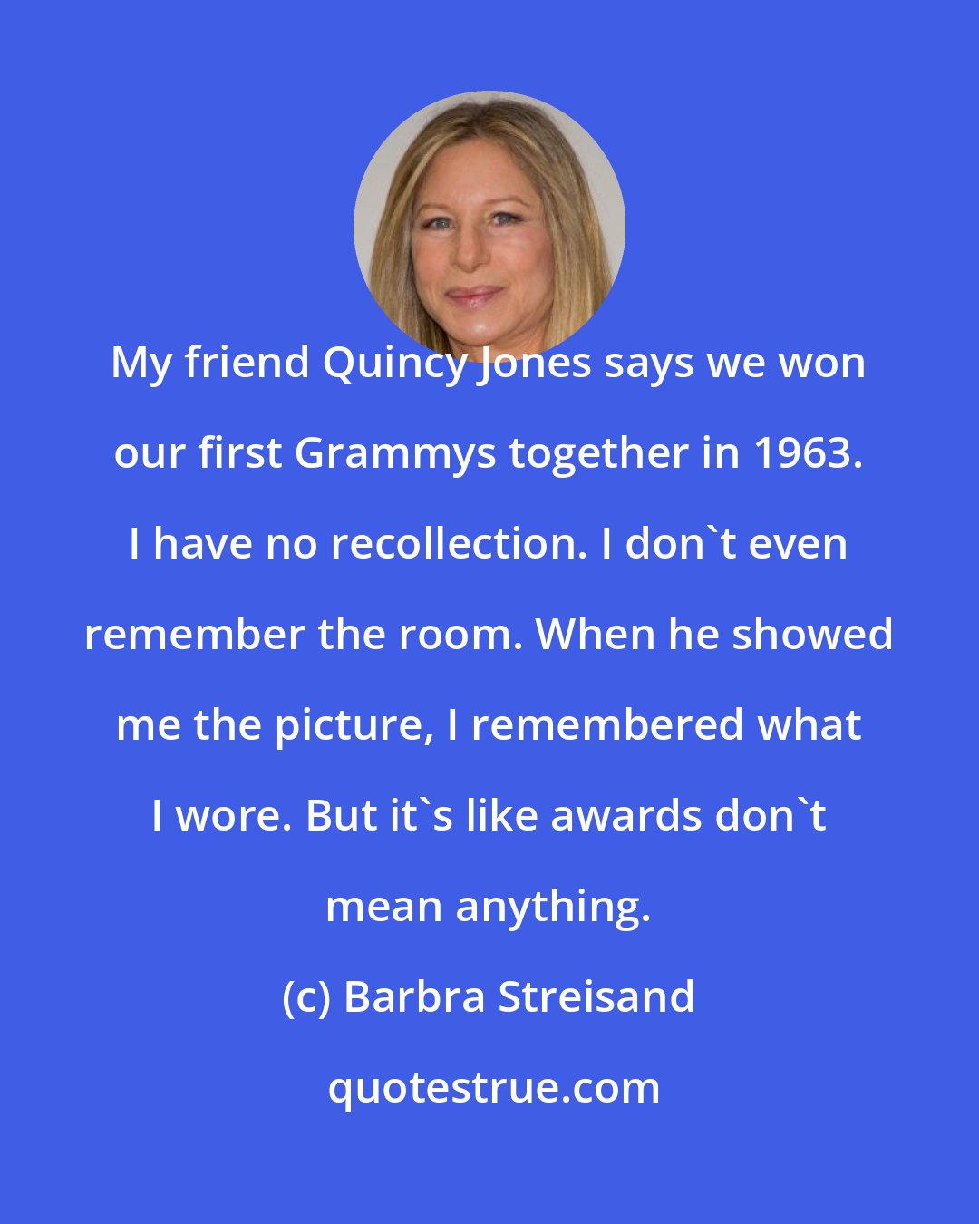 Barbra Streisand: My friend Quincy Jones says we won our first Grammys together in 1963. I have no recollection. I don't even remember the room. When he showed me the picture, I remembered what I wore. But it's like awards don't mean anything.