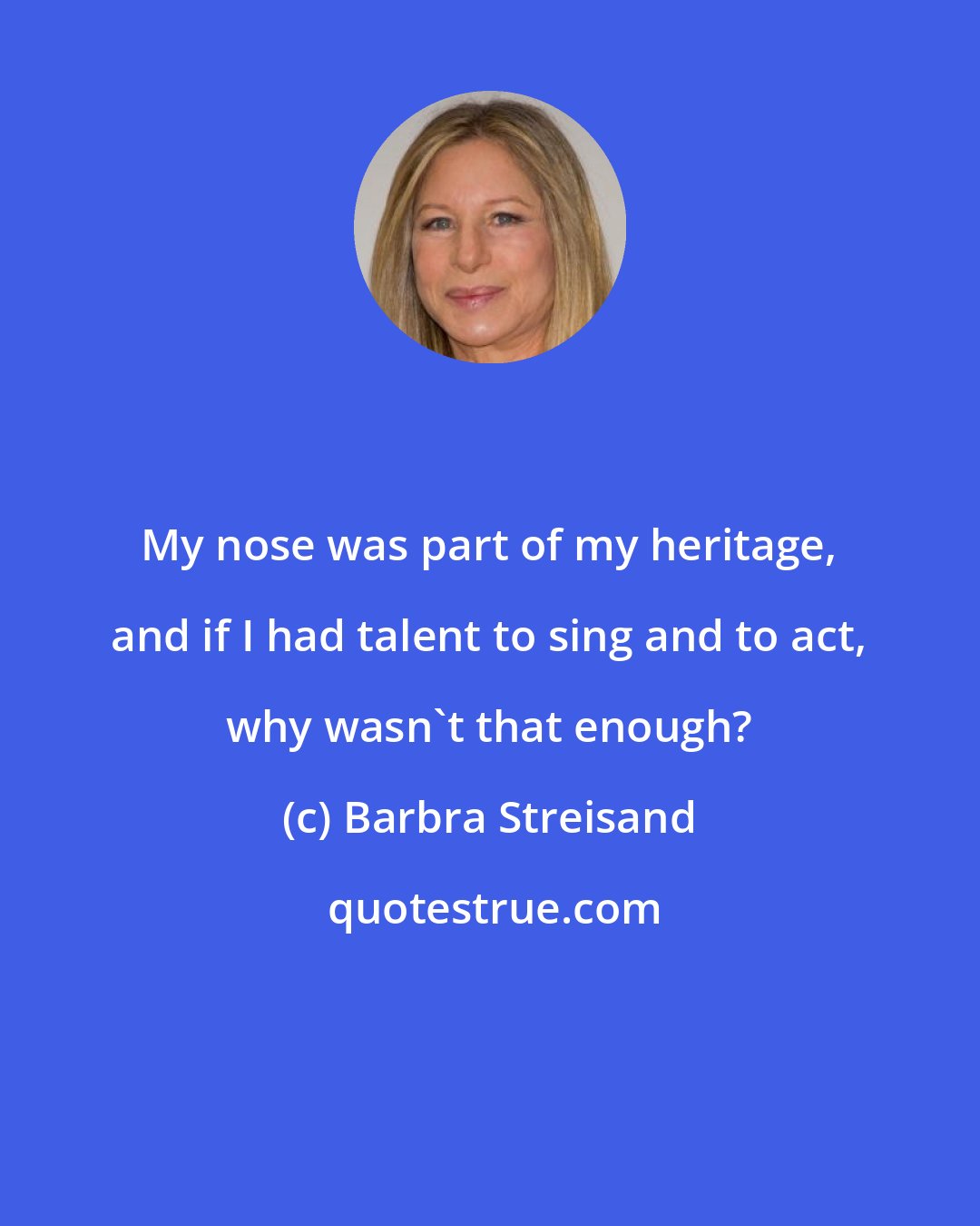 Barbra Streisand: My nose was part of my heritage, and if I had talent to sing and to act, why wasn't that enough?