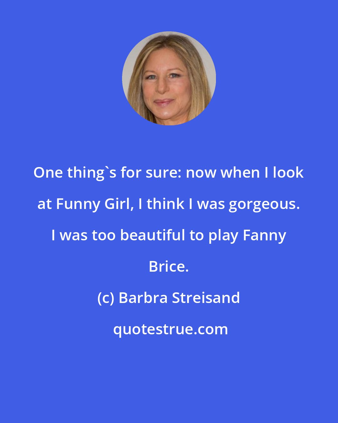 Barbra Streisand: One thing's for sure: now when I look at Funny Girl, I think I was gorgeous. I was too beautiful to play Fanny Brice.