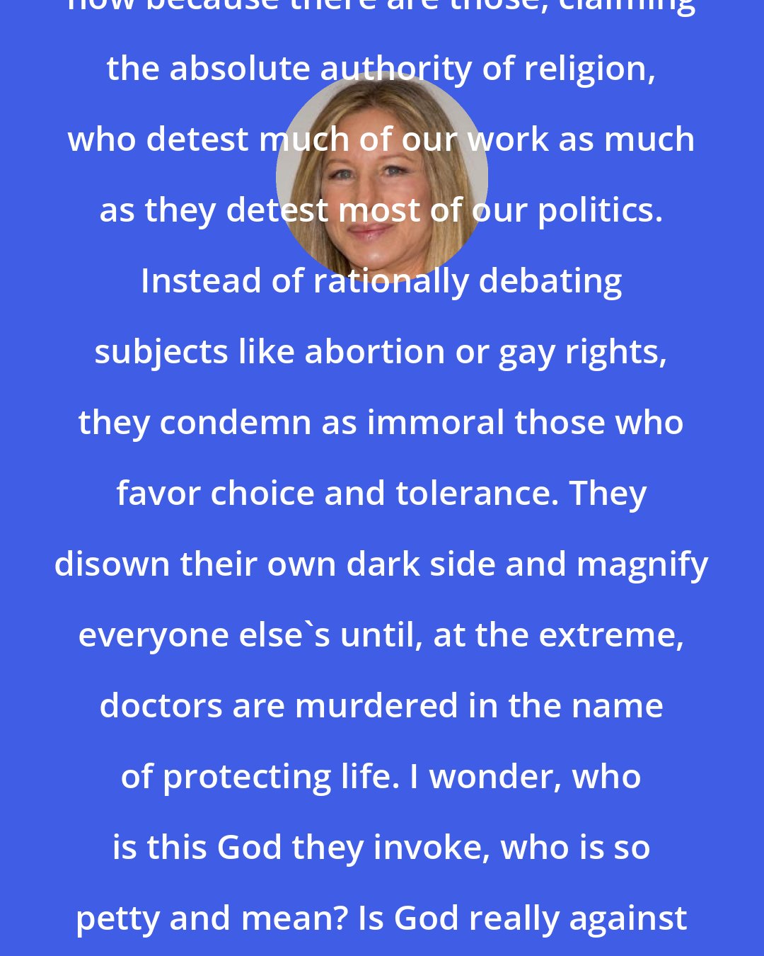 Barbra Streisand: Our role as artist is more controversial now because there are those, claiming the absolute authority of religion, who detest much of our work as much as they detest most of our politics. Instead of rationally debating subjects like abortion or gay rights, they condemn as immoral those who favor choice and tolerance. They disown their own dark side and magnify everyone else's until, at the extreme, doctors are murdered in the name of protecting life. I wonder, who is this God they invoke, who is so petty and mean? Is God really against gun control and food stamps for poor children?