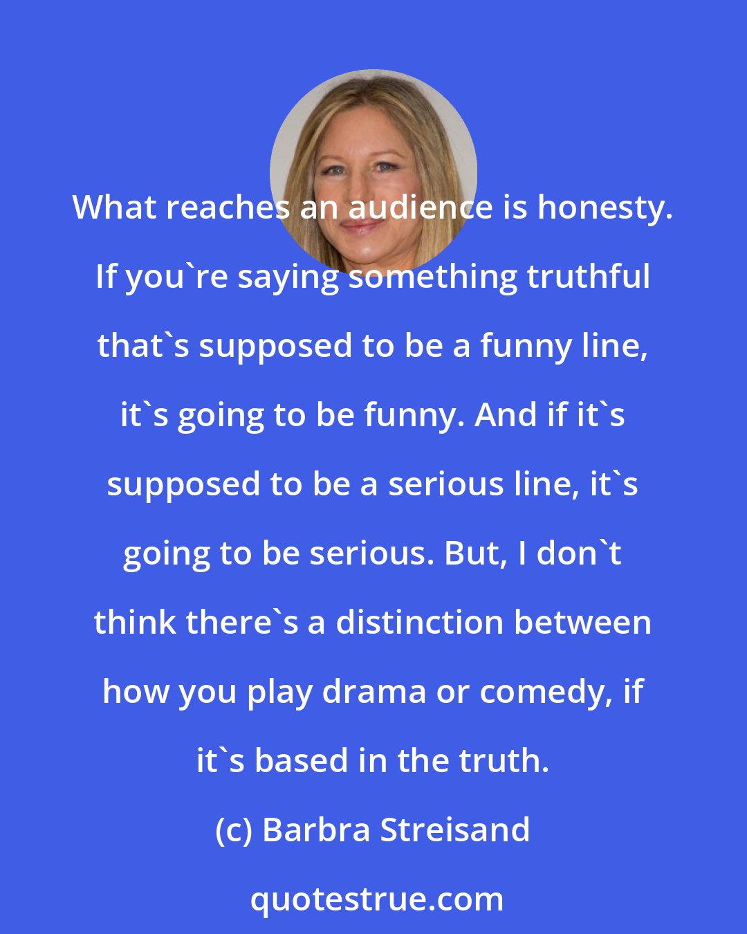 Barbra Streisand: What reaches an audience is honesty. If you're saying something truthful that's supposed to be a funny line, it's going to be funny. And if it's supposed to be a serious line, it's going to be serious. But, I don't think there's a distinction between how you play drama or comedy, if it's based in the truth.