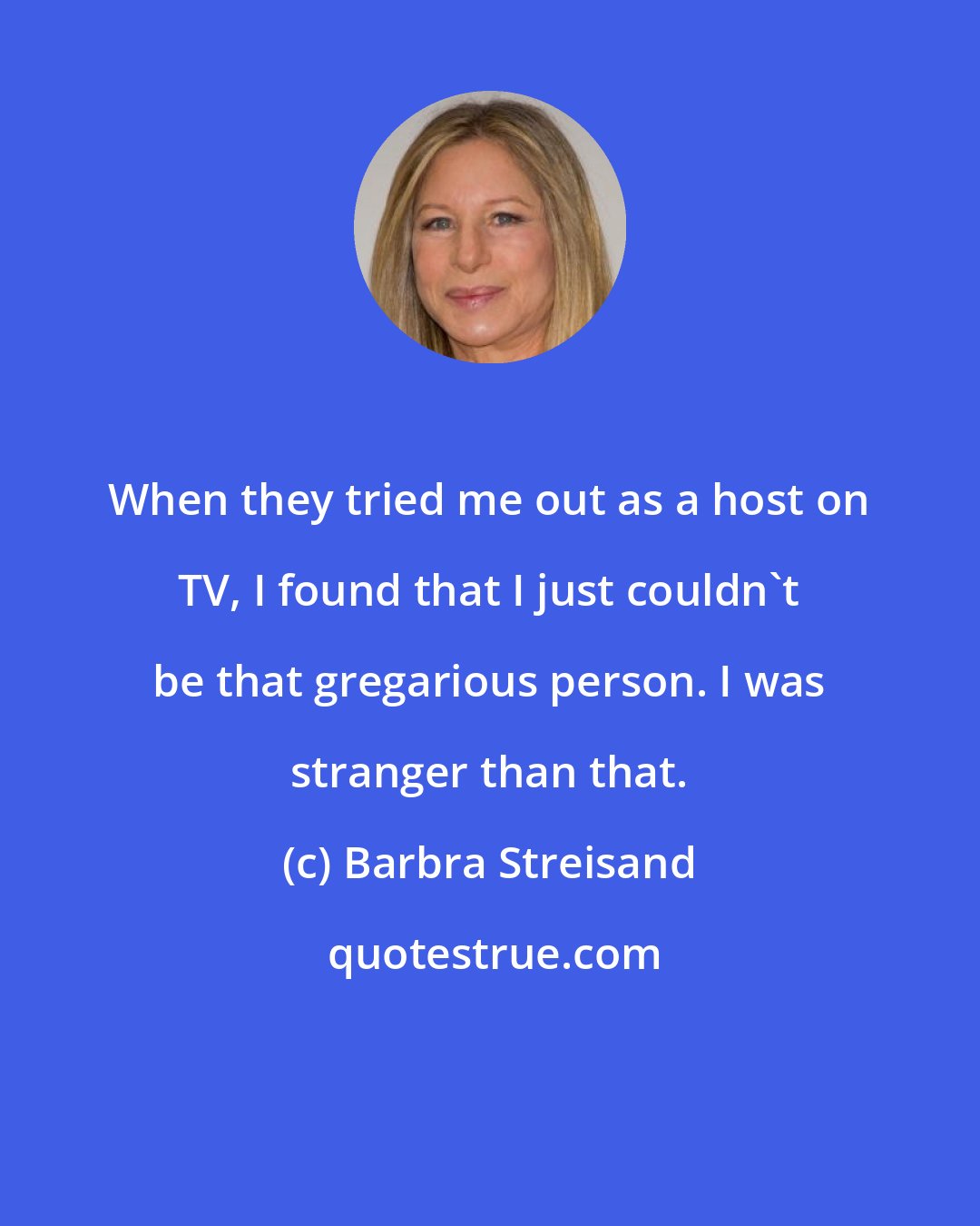 Barbra Streisand: When they tried me out as a host on TV, I found that I just couldn't be that gregarious person. I was stranger than that.