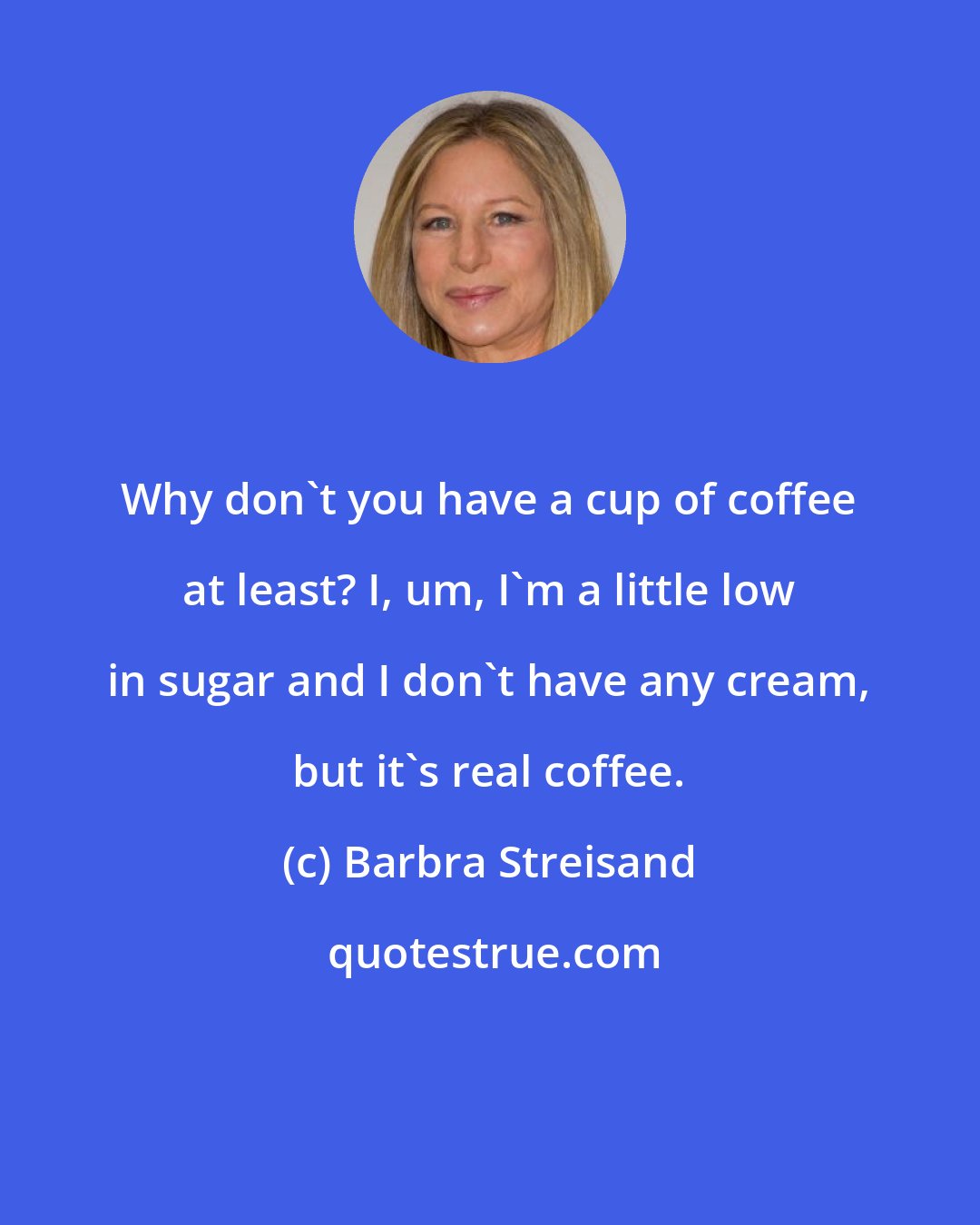 Barbra Streisand: Why don't you have a cup of coffee at least? I, um, I'm a little low in sugar and I don't have any cream, but it's real coffee.