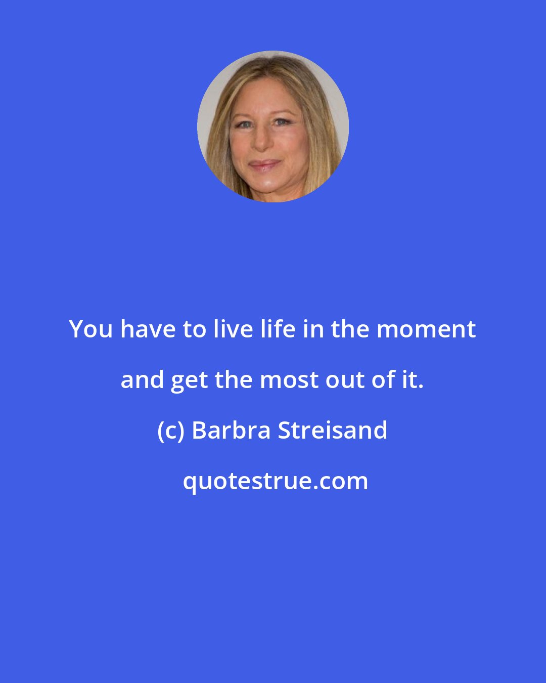 Barbra Streisand: You have to live life in the moment and get the most out of it.