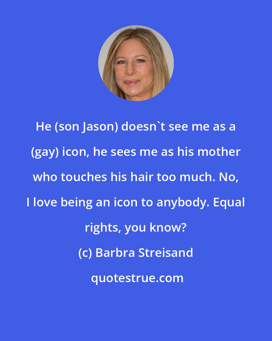 Barbra Streisand: He (son Jason) doesn't see me as a (gay) icon, he sees me as his mother who touches his hair too much. No, I love being an icon to anybody. Equal rights, you know?