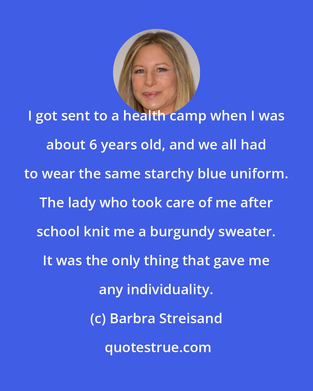 Barbra Streisand: I got sent to a health camp when I was about 6 years old, and we all had to wear the same starchy blue uniform. The lady who took care of me after school knit me a burgundy sweater. It was the only thing that gave me any individuality.