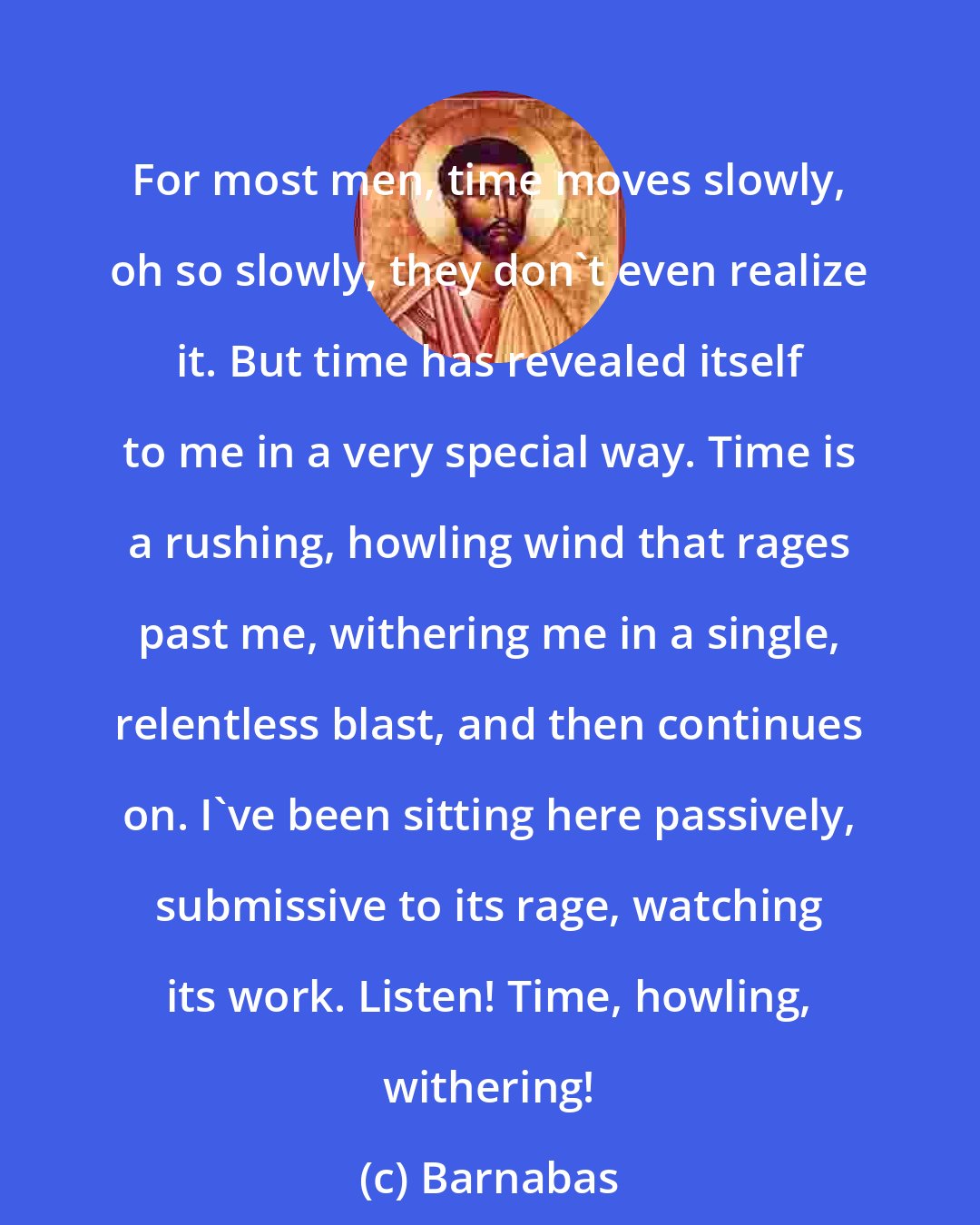 Barnabas: For most men, time moves slowly, oh so slowly, they don't even realize it. But time has revealed itself to me in a very special way. Time is a rushing, howling wind that rages past me, withering me in a single, relentless blast, and then continues on. I've been sitting here passively, submissive to its rage, watching its work. Listen! Time, howling, withering!