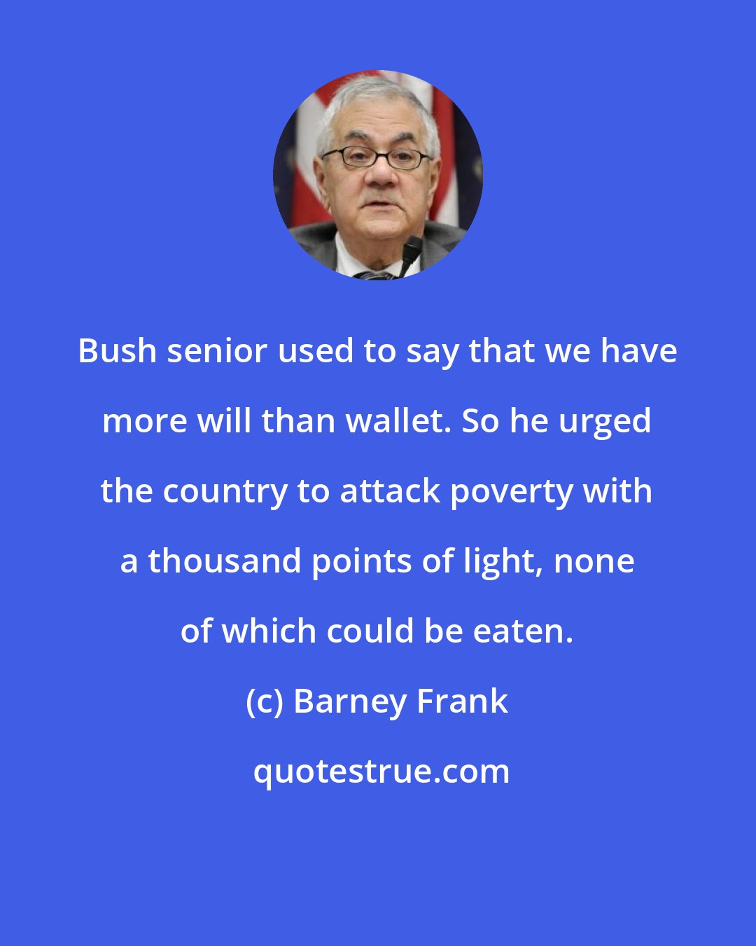 Barney Frank: Bush senior used to say that we have more will than wallet. So he urged the country to attack poverty with a thousand points of light, none of which could be eaten.