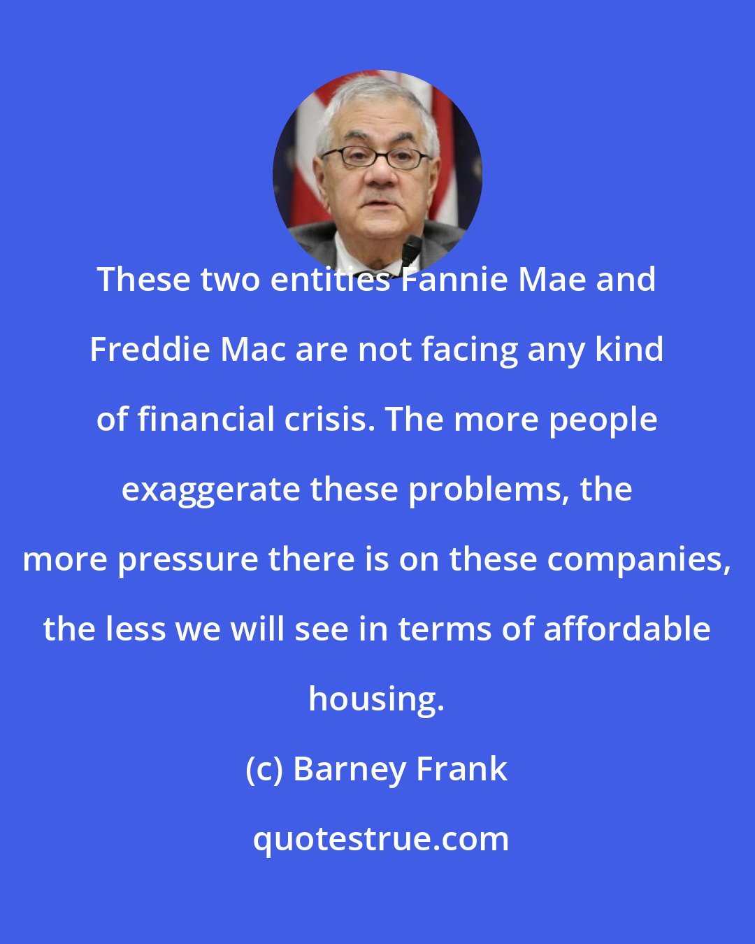 Barney Frank: These two entities Fannie Mae and Freddie Mac are not facing any kind of financial crisis. The more people exaggerate these problems, the more pressure there is on these companies, the less we will see in terms of affordable housing.