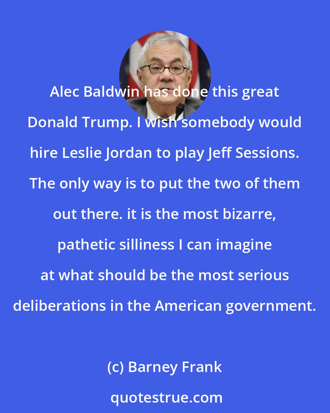 Barney Frank: Alec Baldwin has done this great Donald Trump. I wish somebody would hire Leslie Jordan to play Jeff Sessions. The only way is to put the two of them out there. it is the most bizarre, pathetic silliness I can imagine at what should be the most serious deliberations in the American government.