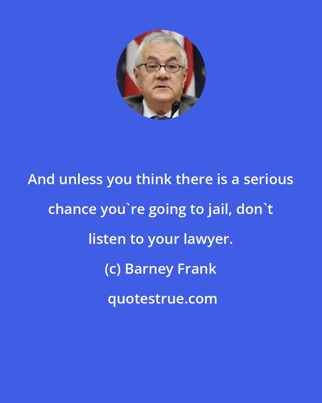 Barney Frank: And unless you think there is a serious chance you're going to jail, don't listen to your lawyer.