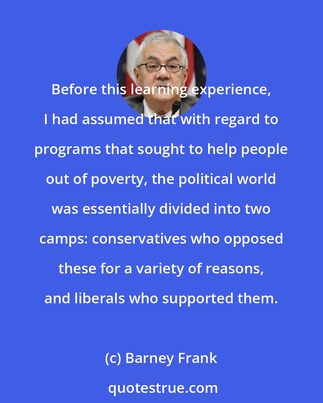 Barney Frank: Before this learning experience, I had assumed that with regard to programs that sought to help people out of poverty, the political world was essentially divided into two camps: conservatives who opposed these for a variety of reasons, and liberals who supported them.