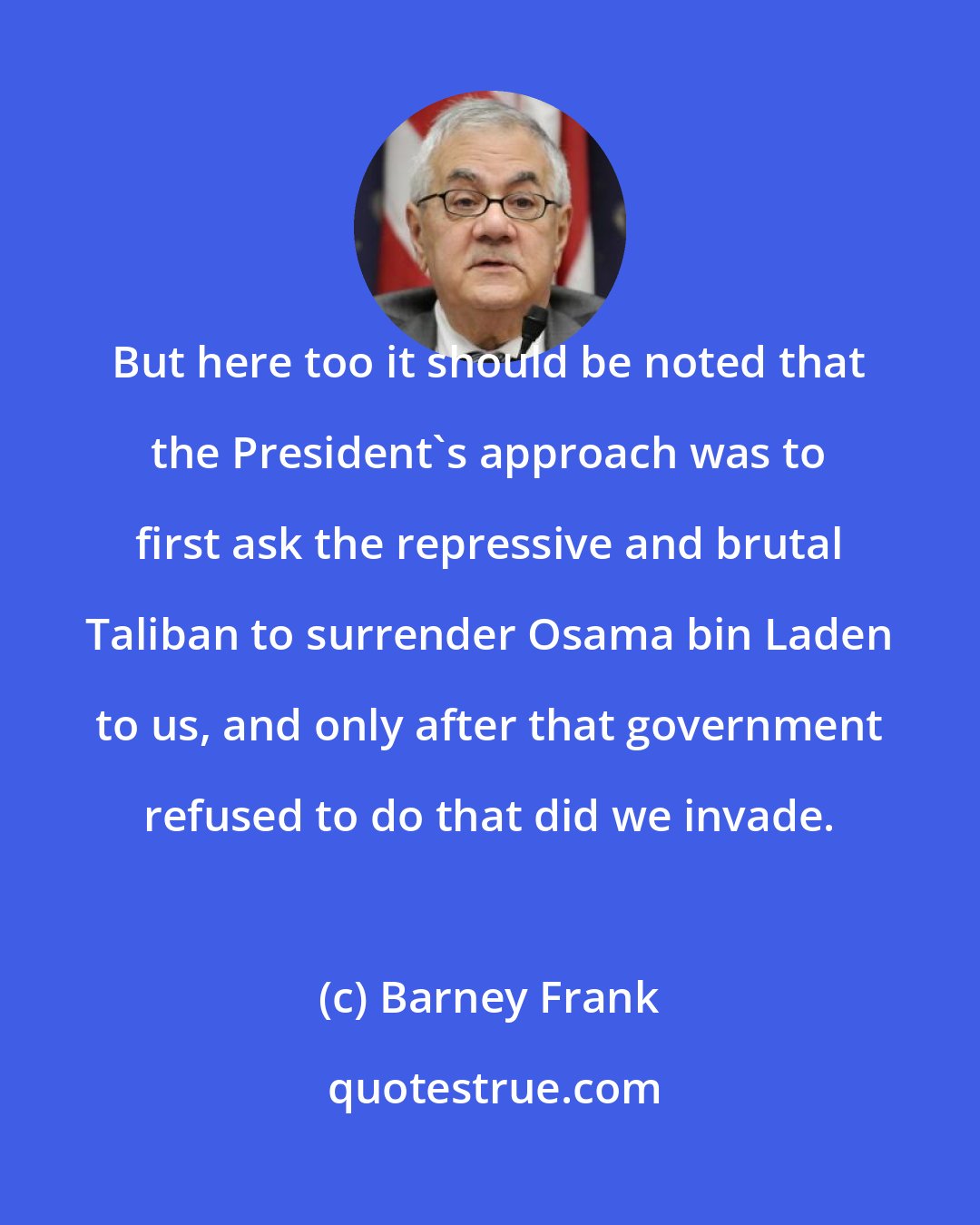 Barney Frank: But here too it should be noted that the President's approach was to first ask the repressive and brutal Taliban to surrender Osama bin Laden to us, and only after that government refused to do that did we invade.