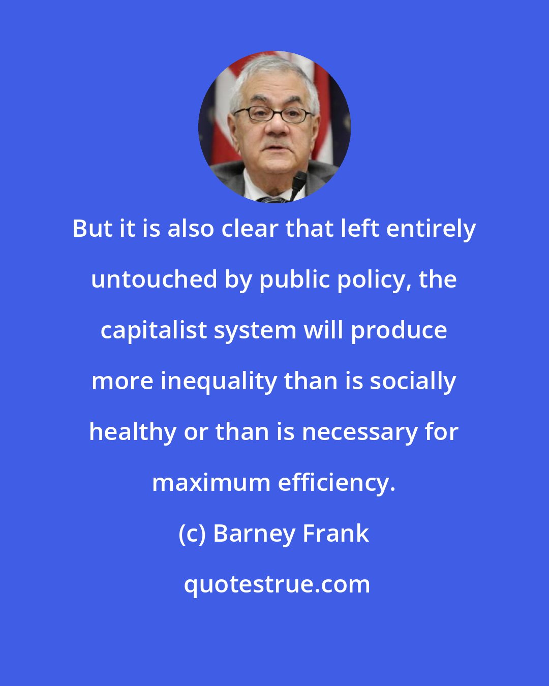 Barney Frank: But it is also clear that left entirely untouched by public policy, the capitalist system will produce more inequality than is socially healthy or than is necessary for maximum efficiency.